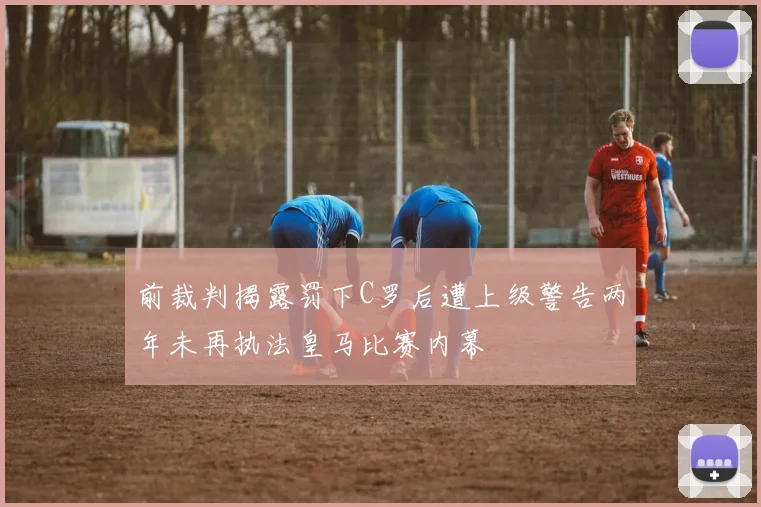 前裁判揭露罚下C罗后遭上级警告两年未再执法皇马比赛内幕