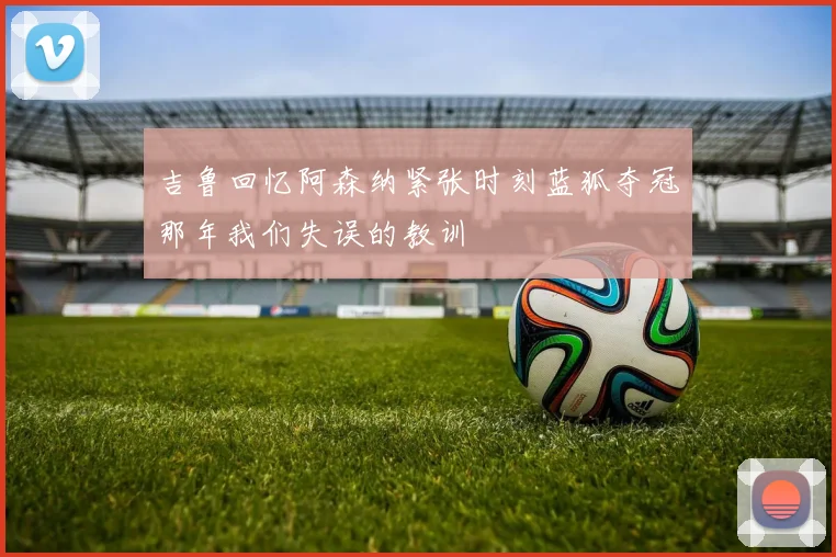吉鲁回忆阿森纳紧张时刻蓝狐夺冠那年我们失误的教训