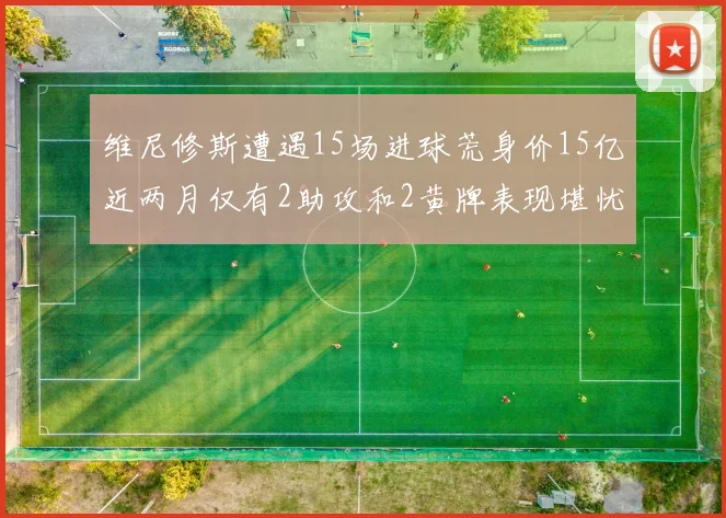 维尼修斯遭遇15场进球荒身价15亿近两月仅有2助攻和2黄牌表现堪忧