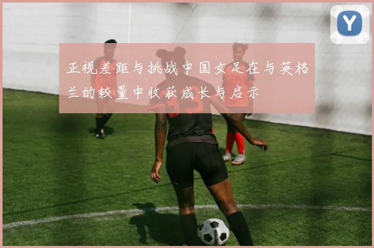正视差距与挑战中国女足在与英格兰的较量中收获成长与启示