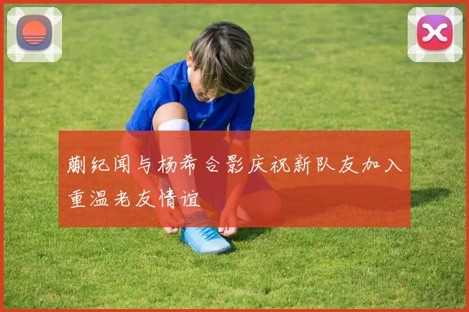蒯纪闻与杨希合影庆祝新队友加入重温老友情谊