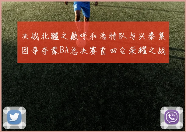 决战北疆之巅呼和浩特队与兴泰集团争夺蒙BA总决赛首回合荣耀之战今晚开启