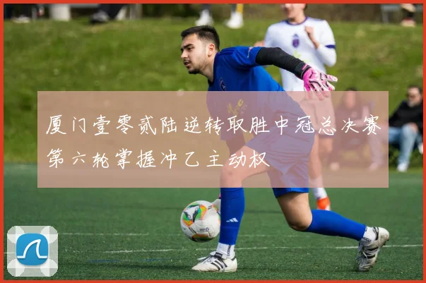 厦门壹零贰陆逆转取胜中冠总决赛第六轮掌握冲乙主动权