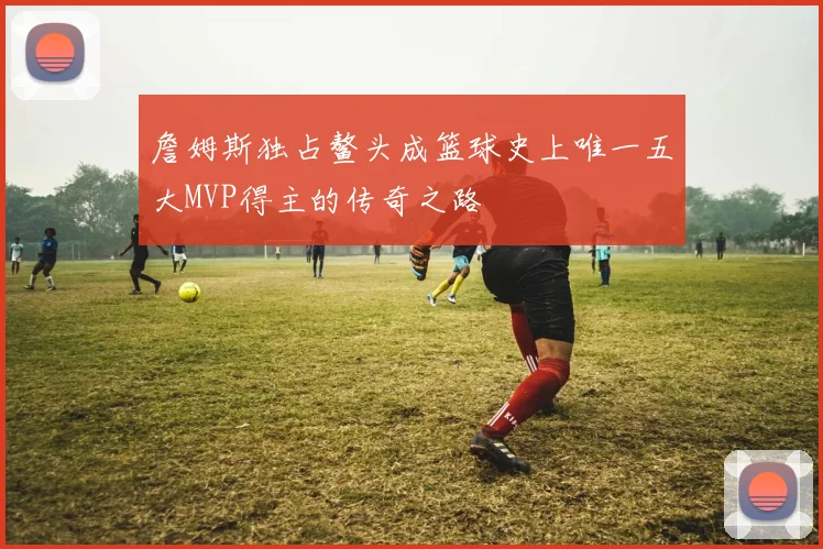 詹姆斯独占鳌头成篮球史上唯一五大MVP得主的传奇之路