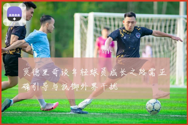 莫德里奇谈年轻球员成长之路需正确引导与抵御外界干扰