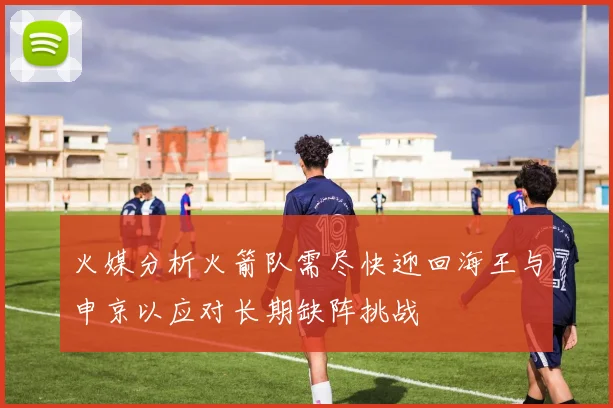 火媒分析火箭队需尽快迎回海王与申京以应对长期缺阵挑战