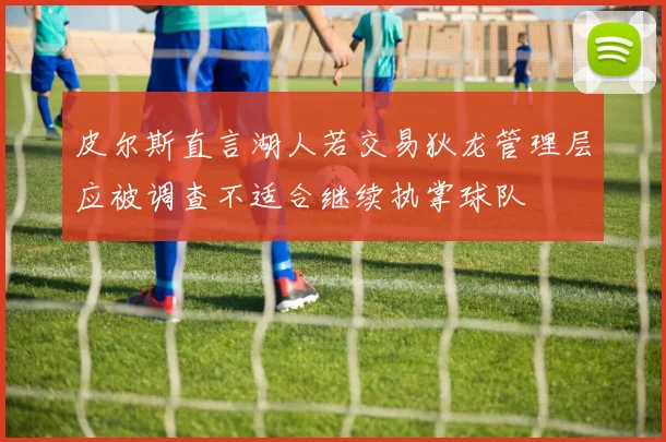 皮尔斯直言湖人若交易狄龙管理层应被调查不适合继续执掌球队