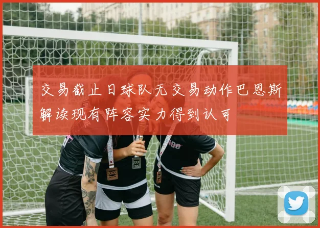 交易截止日球队无交易动作巴恩斯解读现有阵容实力得到认可