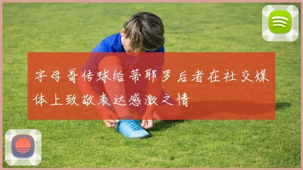 字母哥传球给蒂耶罗后者在社交媒体上致敬表达感激之情