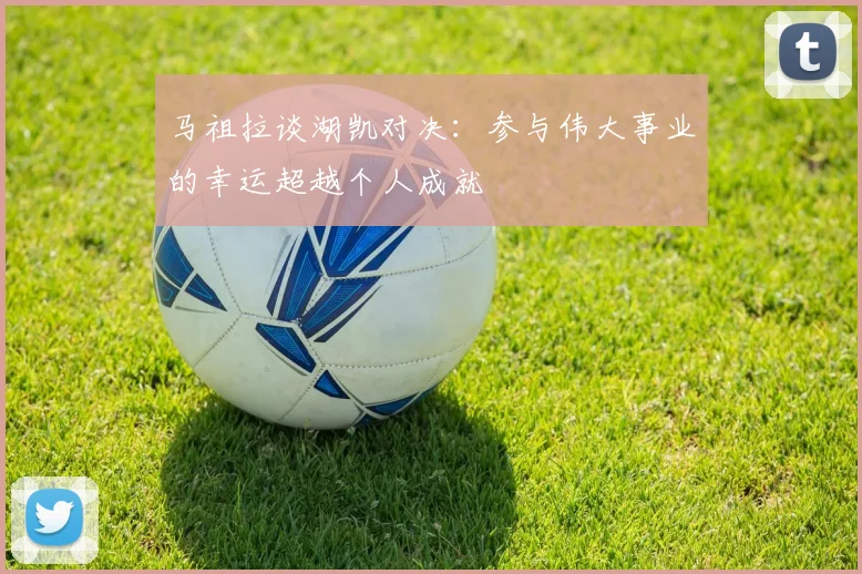 马祖拉谈湖凯对决：参与伟大事业的幸运超越个人成就