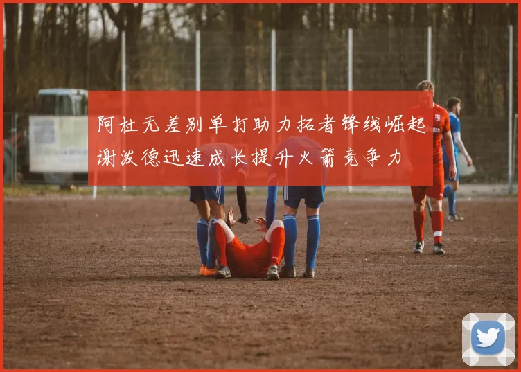 阿杜无差别单打助力拓者锋线崛起谢泼德迅速成长提升火箭竞争力