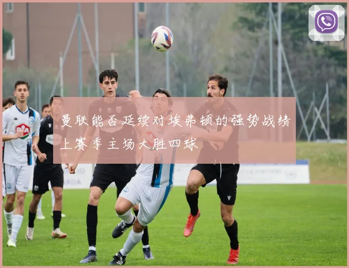 曼联能否延续对埃弗顿的强势战绩上赛季主场大胜四球