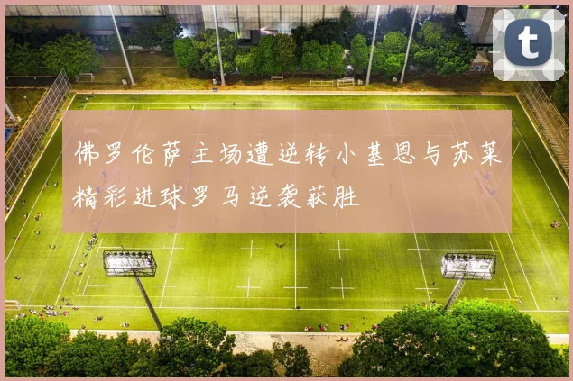 佛罗伦萨主场遭逆转小基恩与苏莱精彩进球罗马逆袭获胜