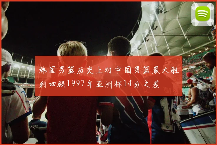 韩国男篮历史上对中国男篮最大胜利回顾1997年亚洲杯14分之差