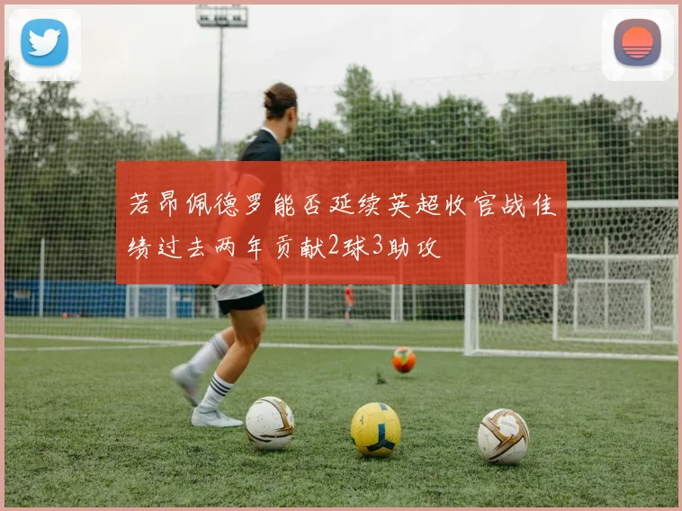 若昂佩德罗能否延续英超收官战佳绩过去两年贡献2球3助攻