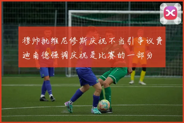 穆帅批维尼修斯庆祝不当引争议费迪南德强调庆祝是比赛的一部分