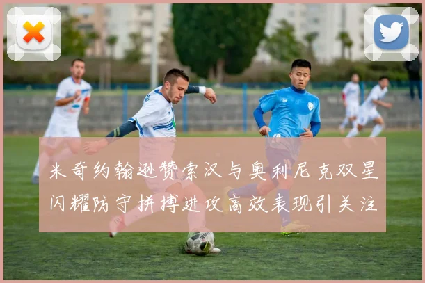 米奇约翰逊赞索汉与奥利尼克双星闪耀防守拼搏进攻高效表现引关注