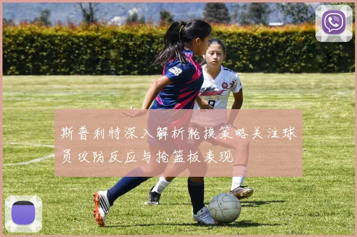 斯普利特深入解析轮换策略关注球员攻防反应与抢篮板表现
