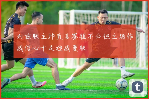利兹联主帅直言赛程不公但主场作战信心十足迎战曼联