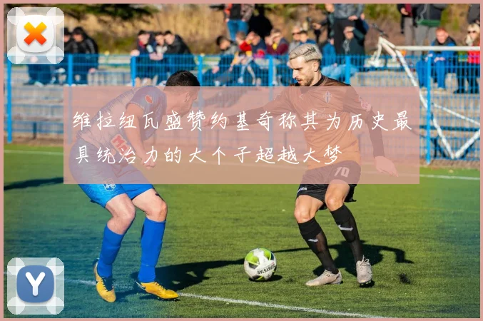 维拉纽瓦盛赞约基奇称其为历史最具统治力的大个子超越大梦