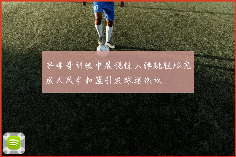 字母哥训练中展现惊人弹跳轻松完成大风车扣篮引发球迷热议